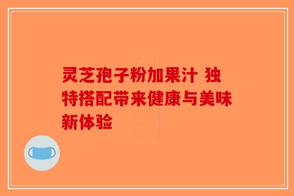 灵芝孢子粉加果汁 独特搭配带来健康与美味新体验