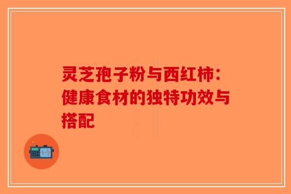 灵芝孢子粉与西红柿：健康食材的独特功效与搭配