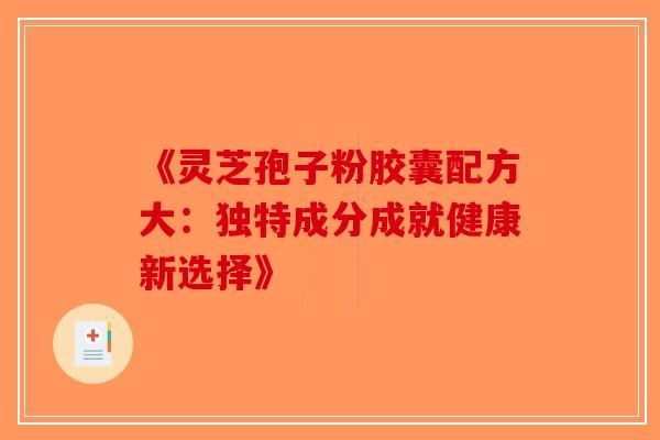 《灵芝孢子粉胶囊配方大：独特成分成就健康新选择》