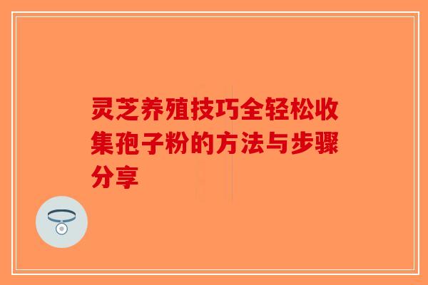 灵芝养殖技巧全轻松收集孢子粉的方法与步骤分享