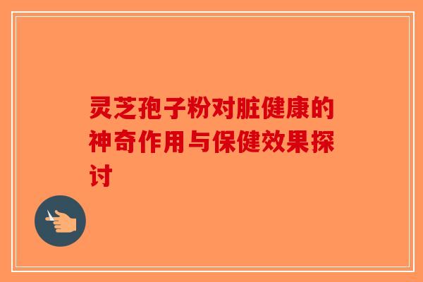灵芝孢子粉对脏健康的神奇作用与保健效果探讨