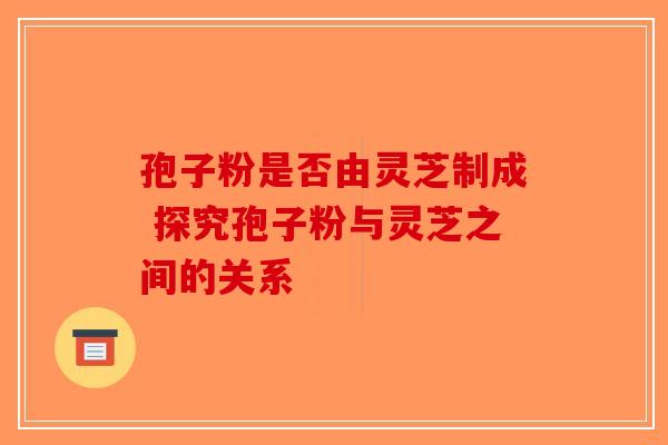 孢子粉是否由灵芝制成 探究孢子粉与灵芝之间的关系