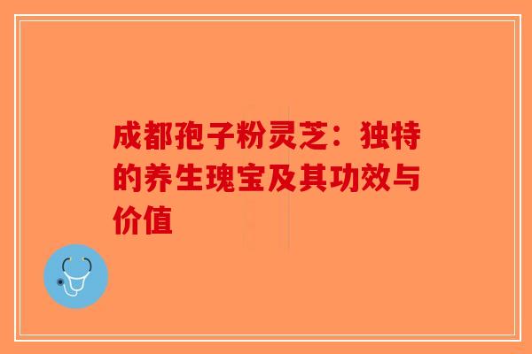 成都孢子粉灵芝：独特的养生瑰宝及其功效与价值