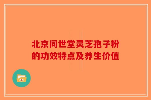 北京同世堂灵芝孢子粉的功效特点及养生价值