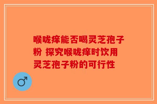 喉咙痒能否喝灵芝孢子粉 探究喉咙痒时饮用灵芝孢子粉的可行性