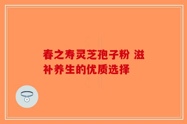春之寿灵芝孢子粉 滋补养生的优质选择
