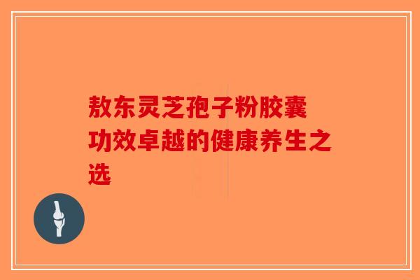 敖东灵芝孢子粉胶囊 功效卓越的健康养生之选