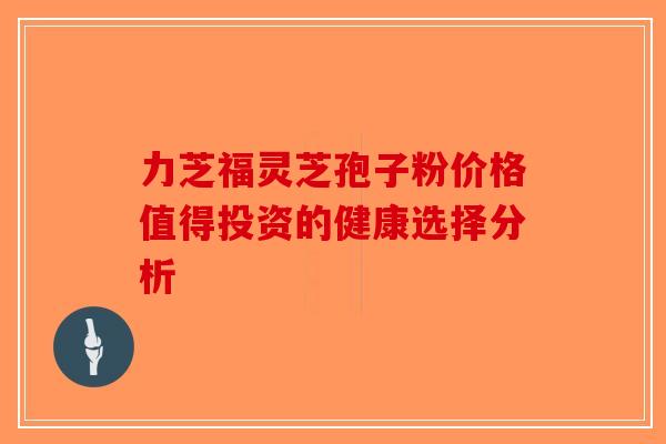 力芝福灵芝孢子粉价格值得投资的健康选择分析