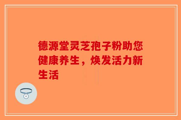 德源堂灵芝孢子粉助您健康养生，焕发活力新生活