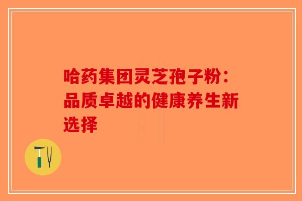 哈药集团灵芝孢子粉：品质卓越的健康养生新选择