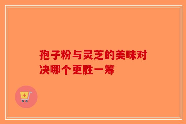 孢子粉与灵芝的美味对决哪个更胜一筹