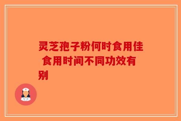 灵芝孢子粉何时食用佳 食用时间不同功效有别