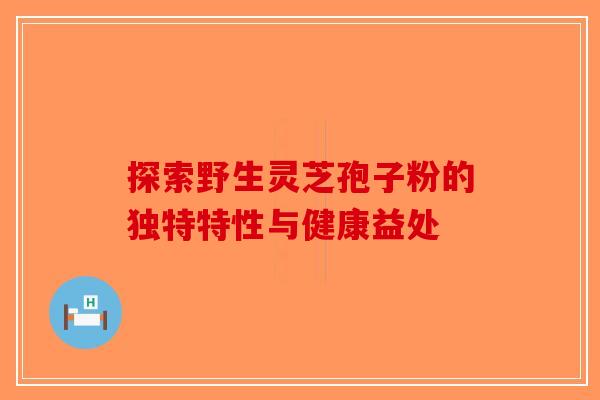 探索野生灵芝孢子粉的独特特性与健康益处