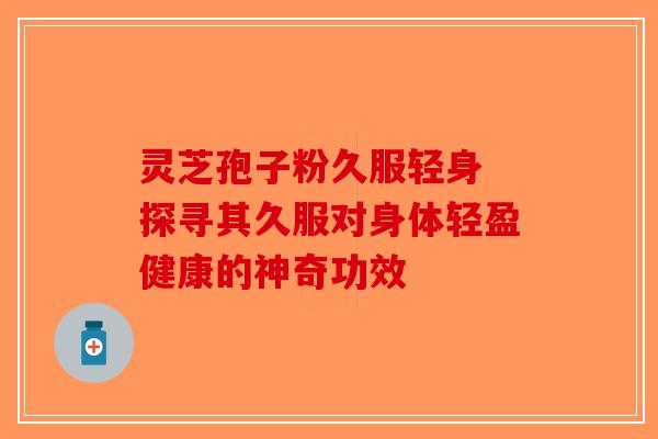 灵芝孢子粉久服轻身 探寻其久服对身体轻盈健康的神奇功效