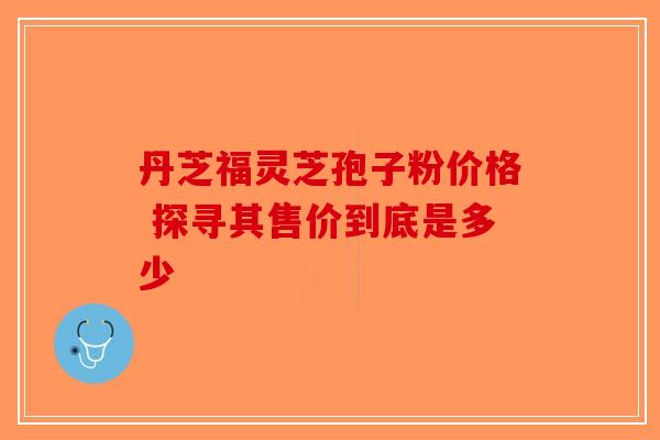 丹芝福灵芝孢子粉价格 探寻其售价到底是多少