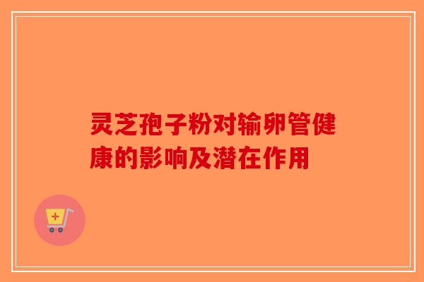 灵芝孢子粉对输卵管健康的影响及潜在作用
