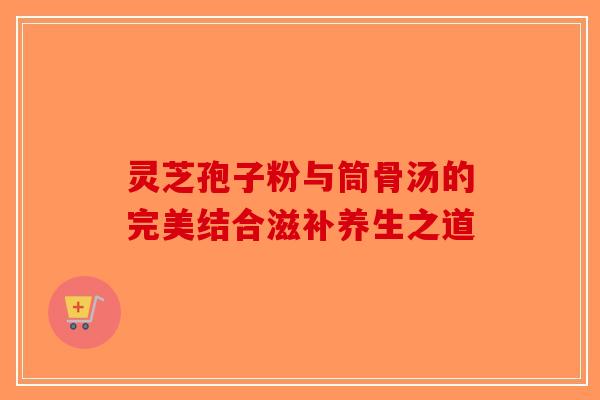 灵芝孢子粉与筒骨汤的完美结合滋补养生之道