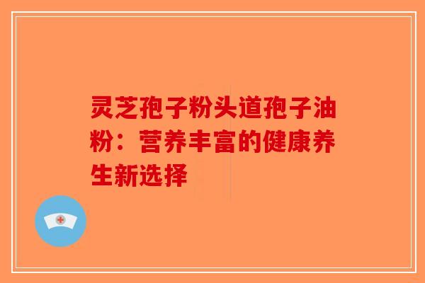 灵芝孢子粉头道孢子油粉：营养丰富的健康养生新选择