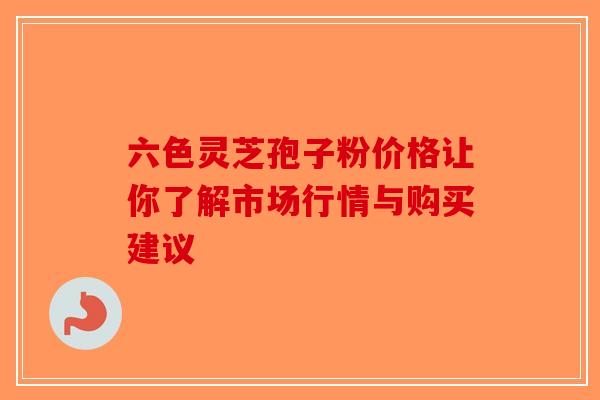 六色灵芝孢子粉价格让你了解市场行情与购买建议