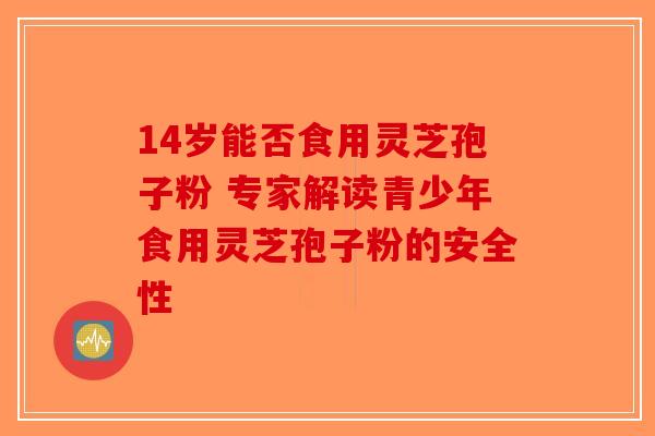 14岁能否食用灵芝孢子粉 专家解读青少年食用灵芝孢子粉的安全性