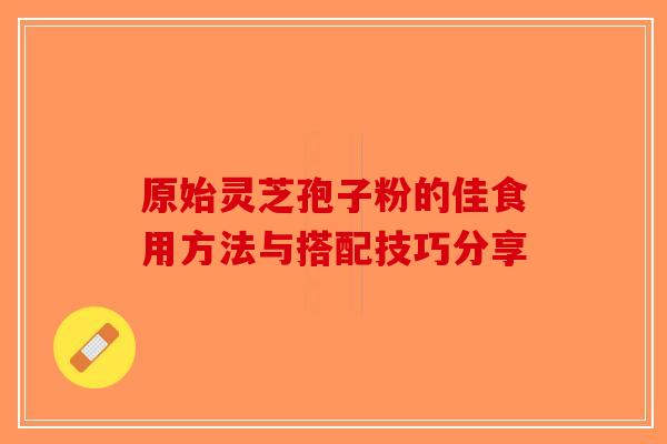 原始灵芝孢子粉的佳食用方法与搭配技巧分享