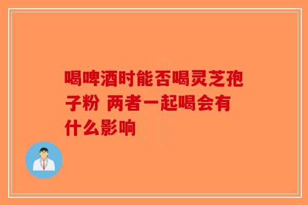 喝啤酒时能否喝灵芝孢子粉 两者一起喝会有什么影响