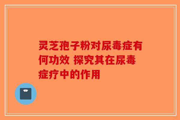 灵芝孢子粉对尿毒症有何功效 探究其在尿毒症疗中的作用