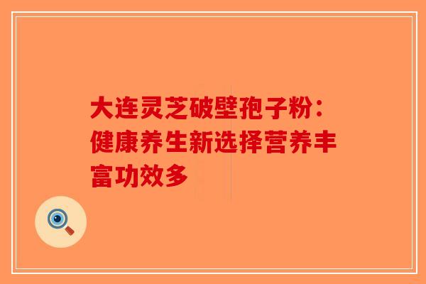 大连灵芝破壁孢子粉：健康养生新选择营养丰富功效多