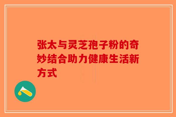 张太与灵芝孢子粉的奇妙结合助力健康生活新方式