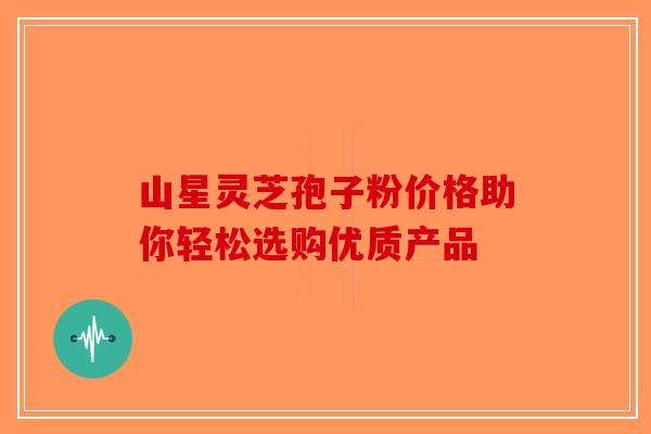 山星灵芝孢子粉价格助你轻松选购优质产品
