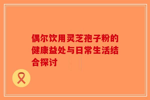 偶尔饮用灵芝孢子粉的健康益处与日常生活结合探讨