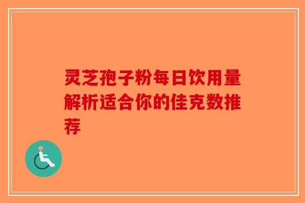 灵芝孢子粉每日饮用量解析适合你的佳克数推荐