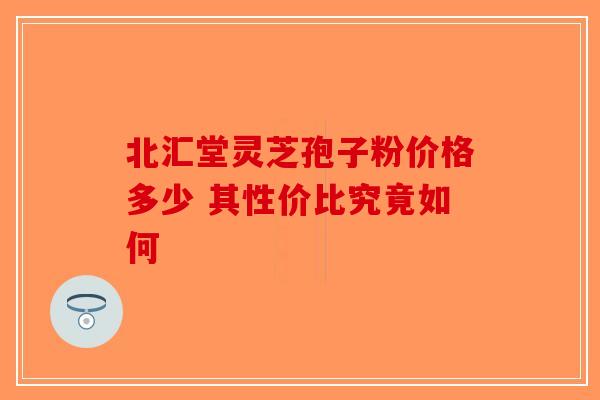 北汇堂灵芝孢子粉价格多少 其性价比究竟如何