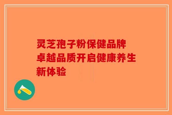 灵芝孢子粉保健品牌 卓越品质开启健康养生新体验