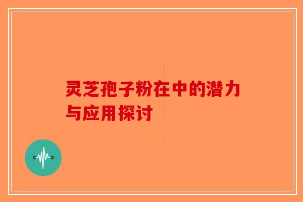 灵芝孢子粉在中的潜力与应用探讨