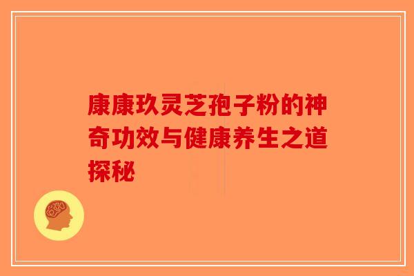 康康玖灵芝孢子粉的神奇功效与健康养生之道探秘