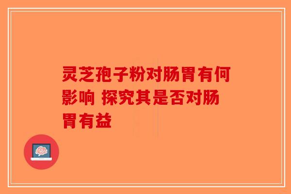 灵芝孢子粉对肠胃有何影响 探究其是否对肠胃有益