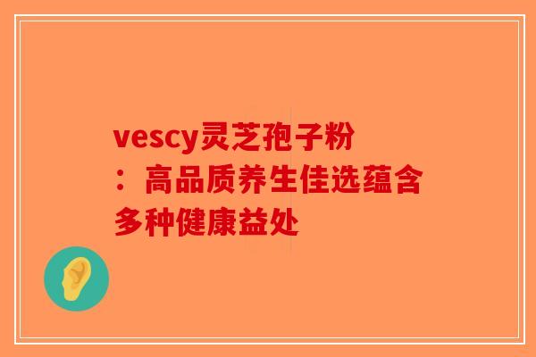 vescy灵芝孢子粉：高品质养生佳选蕴含多种健康益处