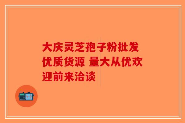 大庆灵芝孢子粉批发 优质货源 量大从优欢迎前来洽谈