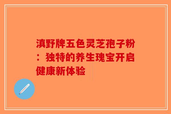 滇野牌五色灵芝孢子粉：独特的养生瑰宝开启健康新体验