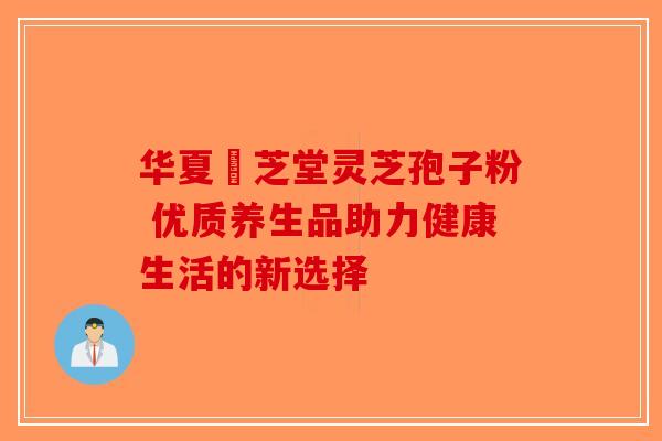 华夏璟芝堂灵芝孢子粉 优质养生品助力健康生活的新选择