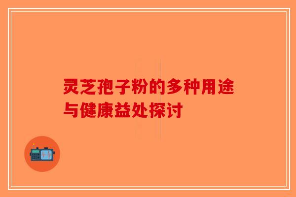 灵芝孢子粉的多种用途与健康益处探讨