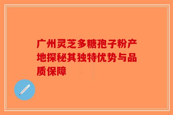 广州灵芝多糖孢子粉产地探秘其独特优势与品质保障