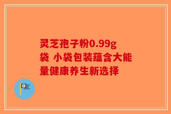 灵芝孢子粉0.99g袋 小袋包装蕴含大能量健康养生新选择