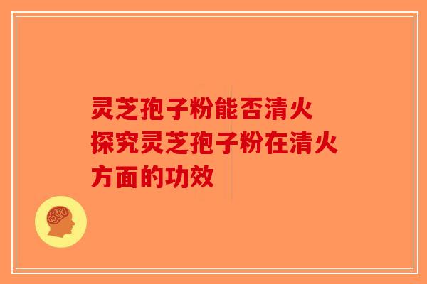 灵芝孢子粉能否清火 探究灵芝孢子粉在清火方面的功效