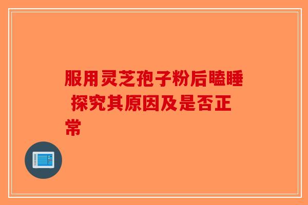 服用灵芝孢子粉后瞌睡 探究其原因及是否正常