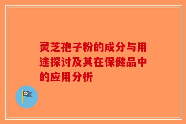 灵芝孢子粉的成分与用途探讨及其在保健品中的应用分析