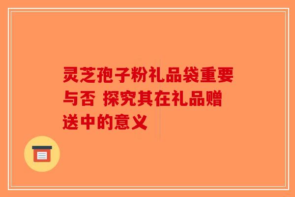灵芝孢子粉礼品袋重要与否 探究其在礼品赠送中的意义