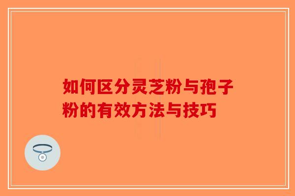 如何区分灵芝粉与孢子粉的有效方法与技巧