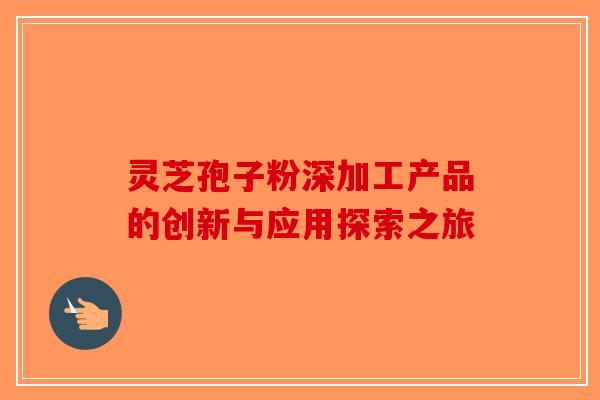 灵芝孢子粉深加工产品的创新与应用探索之旅
